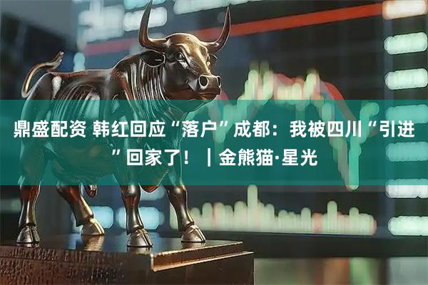 鼎盛配资 韩红回应“落户”成都：我被四川“引进”回家了！｜金熊猫·星光