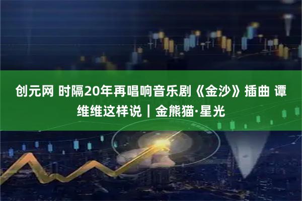 创元网 时隔20年再唱响音乐剧《金沙》插曲 谭维维这样说｜金熊猫·星光