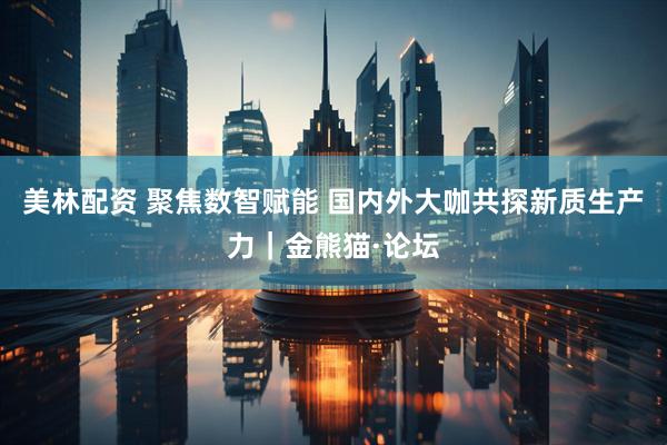 美林配资 聚焦数智赋能 国内外大咖共探新质生产力｜金熊猫·论坛