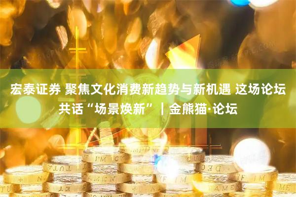 宏泰证券 聚焦文化消费新趋势与新机遇 这场论坛共话“场景焕新”｜金熊猫·论坛