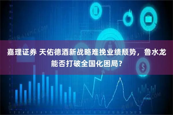 嘉理证券 天佑德酒新战略难挽业绩颓势，鲁水龙能否打破全国化困局？
