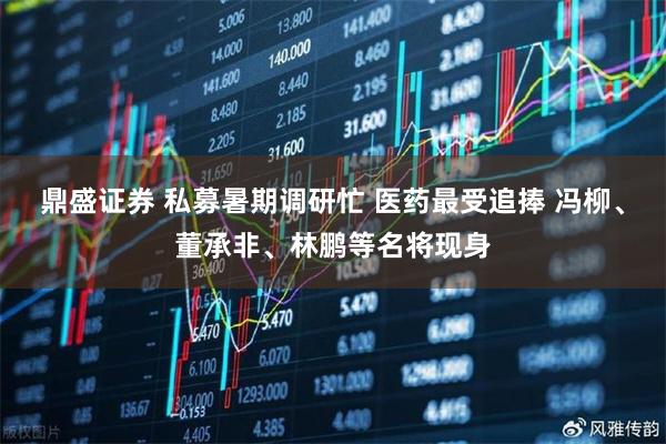 鼎盛证券 私募暑期调研忙 医药最受追捧 冯柳、董承非、林鹏等名将现身