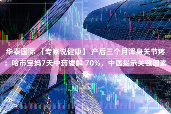 华泰国际 【专家说健康】 产后三个月浑身关节疼：哈市宝妈7天中药缓解 70%，中医揭示关键因素