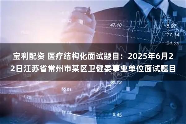 宝利配资 医疗结构化面试题目：2025年6月22日江苏省常州市某区卫健委事业单位面试题目