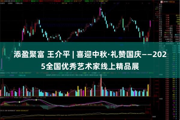 添盈聚富 王介平 | 喜迎中秋·礼赞国庆——2025全国优秀艺术家线上精品展