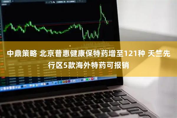 中鼎策略 北京普惠健康保特药增至121种 天竺先行区5款海外特药可报销