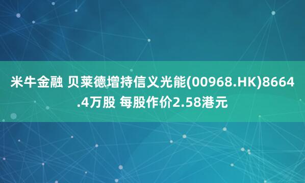 米牛金融 贝莱德增持信义光能(00968.HK)8664.4万股 每股作价2.58港元