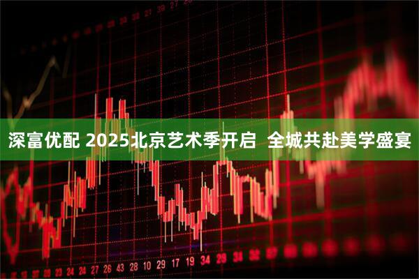 深富优配 2025北京艺术季开启  全城共赴美学盛宴