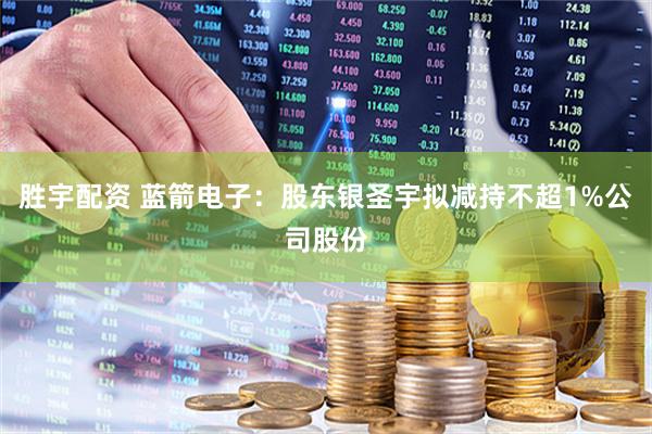 胜宇配资 蓝箭电子：股东银圣宇拟减持不超1%公司股份