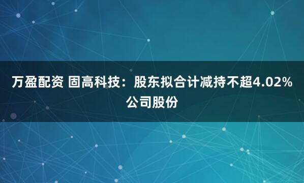 万盈配资 固高科技：股东拟合计减持不超4.02%公司股份