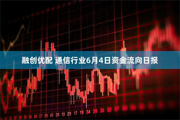 融创优配 通信行业6月4日资金流向日报