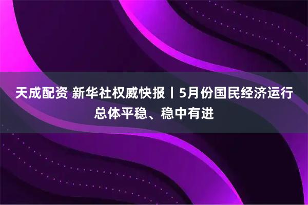 天成配资 新华社权威快报丨5月份国民经济运行总体平稳、稳中有进