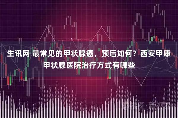 生讯网 最常见的甲状腺癌，预后如何？西安甲康甲状腺医院治疗方式有哪些