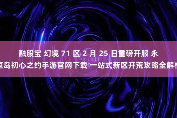 融股宝 幻境 71 区 2 月 25 日重磅开服 永恒岛初心之约手游官网下载 一站式新区开荒攻略全解析
