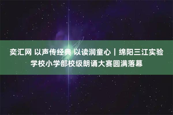 奕汇网 以声传经典 以读润童心｜绵阳三江实验学校小学部校级朗诵大赛圆满落幕