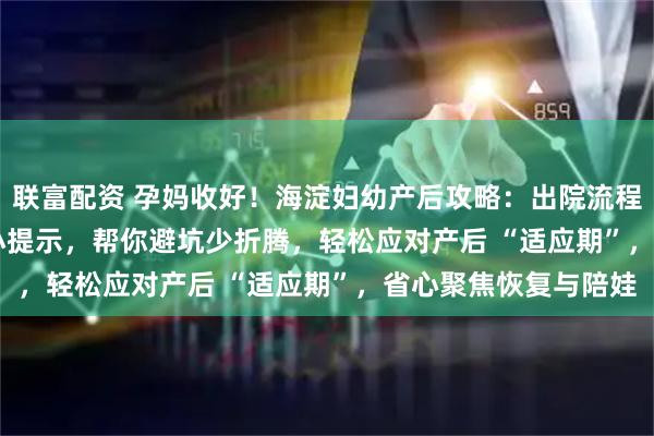 联富配资 孕妈收好！海淀妇幼产后攻略：出院流程 + 恢复要点 + 带娃小提示，帮你避坑少折腾，轻松应对产后 “适应期”，省心聚焦恢复与陪娃
