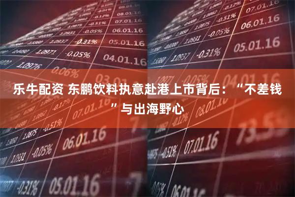 乐牛配资 东鹏饮料执意赴港上市背后：“不差钱”与出海野心
