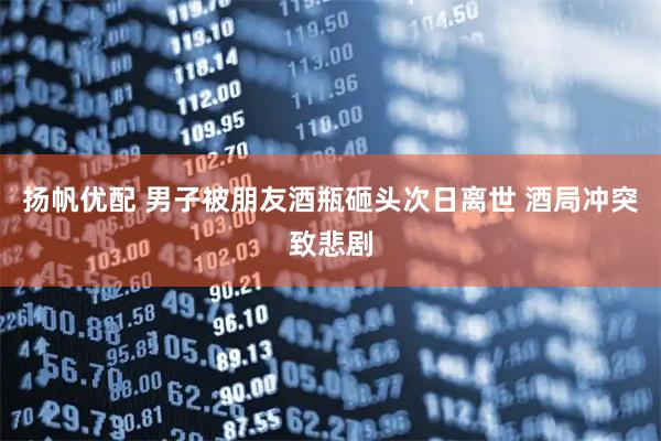 扬帆优配 男子被朋友酒瓶砸头次日离世 酒局冲突致悲剧