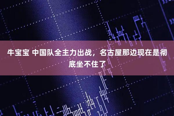 牛宝宝 中国队全主力出战，名古屋那边现在是彻底坐不住了