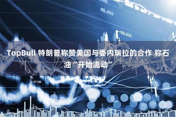 TopBull 特朗普称赞美国与委内瑞拉的合作 称石油“开始流动”